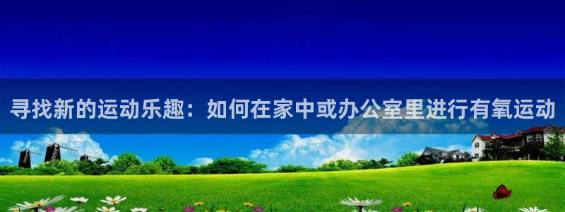vsport体育：寻找新的运动乐趣：如何在家中或办公室里进行有氧运动